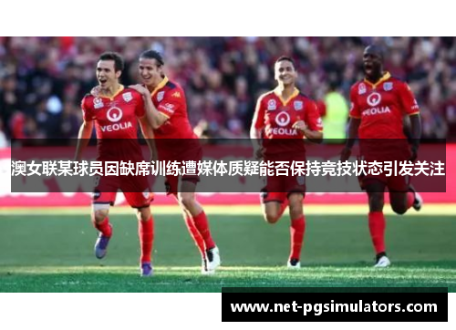 澳女联某球员因缺席训练遭媒体质疑能否保持竞技状态引发关注