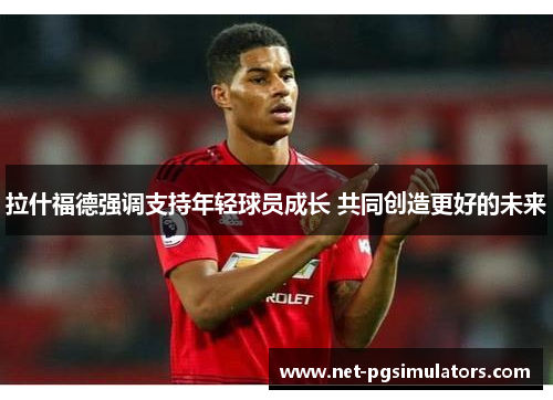 拉什福德强调支持年轻球员成长 共同创造更好的未来