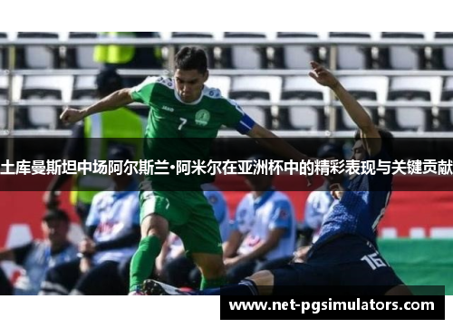 土库曼斯坦中场阿尔斯兰·阿米尔在亚洲杯中的精彩表现与关键贡献
