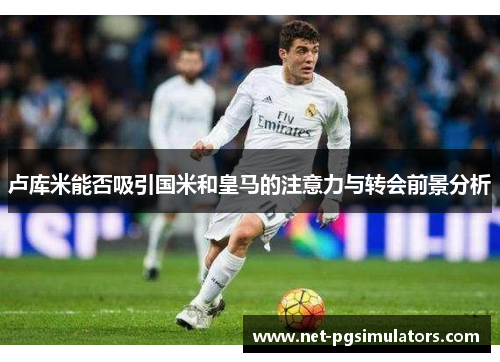 卢库米能否吸引国米和皇马的注意力与转会前景分析