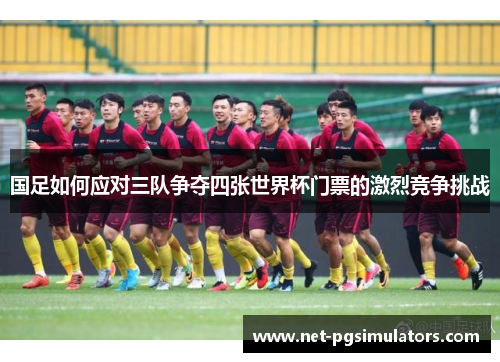 国足如何应对三队争夺四张世界杯门票的激烈竞争挑战