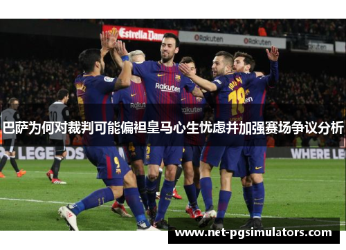 巴萨为何对裁判可能偏袒皇马心生忧虑并加强赛场争议分析