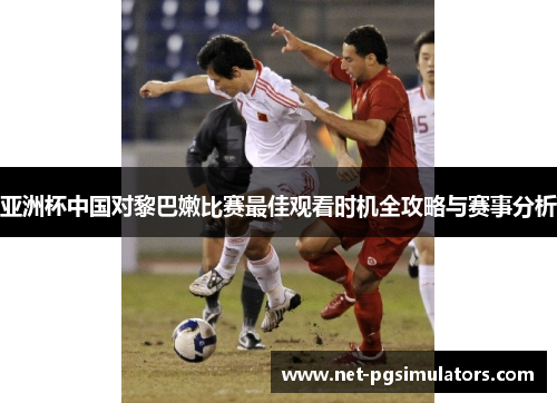 亚洲杯中国对黎巴嫩比赛最佳观看时机全攻略与赛事分析
