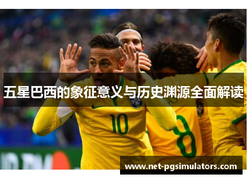 五星巴西的象征意义与历史渊源全面解读 五星巴西的象征意义与历史渊源全面解读