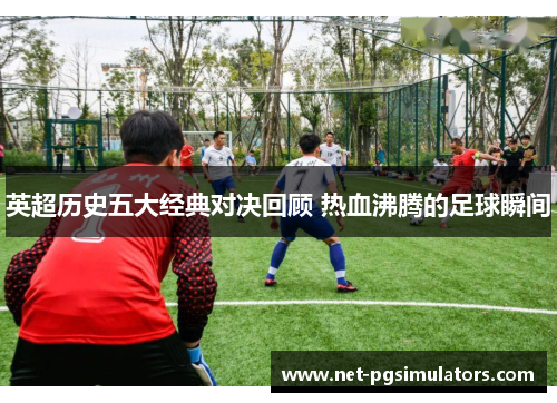 英超历史五大经典对决回顾 热血沸腾的足球瞬间