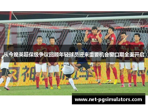 从今晚英超保级争议回顾年轻球员迎来重要机会窗口期全面开启