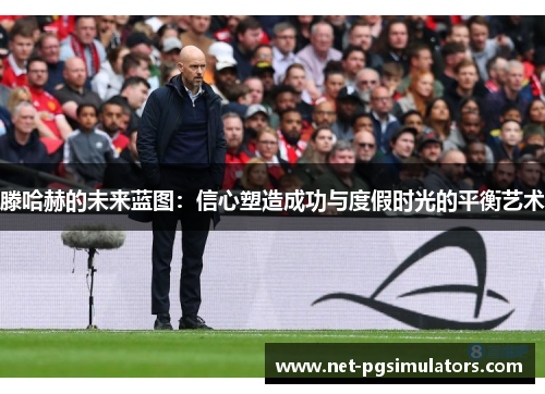 滕哈赫的未来蓝图：信心塑造成功与度假时光的平衡艺术