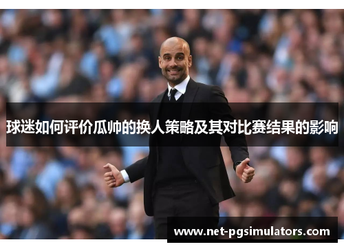 球迷如何评价瓜帅的换人策略及其对比赛结果的影响